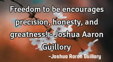 Freedom to be encourages precision, honesty, and greatness! - Joshua Aaron Guillory