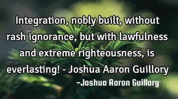 Integration, nobly built, without rash ignorance, but with lawfulness and extreme righteousness, is