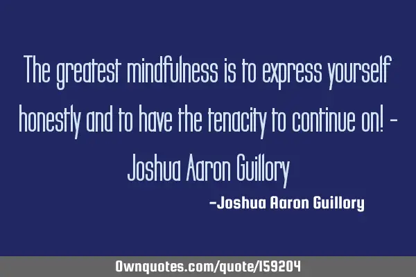 The greatest mindfulness is to express yourself honestly and to have the tenacity to continue on! -