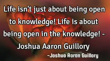 Life isn't just about being open to knowledge! Life is about being open in the knowledge! - Joshua A