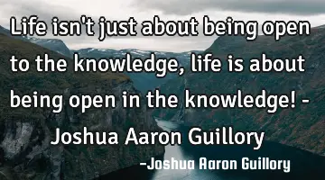 Life isn't just about being open to the knowledge, life is about being open in the knowledge! - J