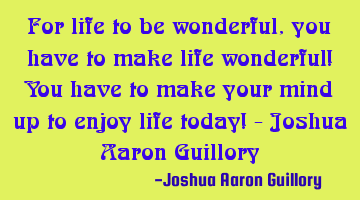 For life to be wonderful, you have to make life wonderful! You have to make your mind up to enjoy