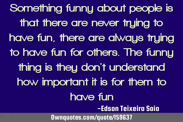 Something funny about people is that there are never trying to have fun, there are always trying to