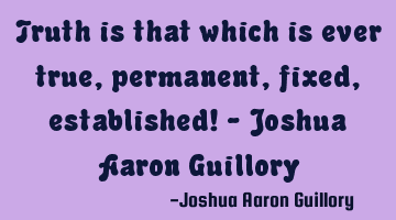 Truth is that which is ever true, permanent, fixed, established! - Joshua Aaron Guillory