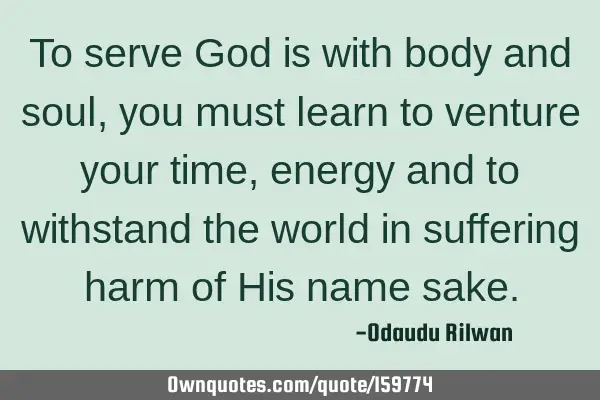 To serve God is with body and soul, you must learn to venture your time, energy and to withstand
