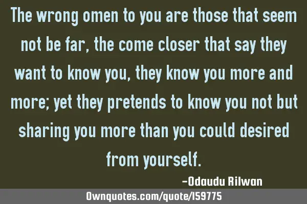 The wrong omen to you are those that seem not be far, the come closer that say they want to know