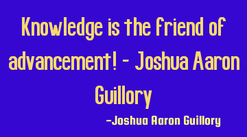 Knowledge is the friend of advancement! - Joshua Aaron Guillory