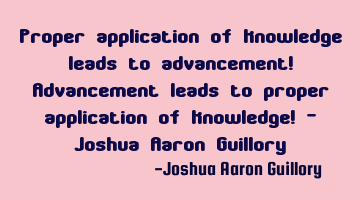 Proper application of knowledge leads to advancement! Advancement leads to proper application of