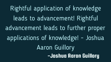 Rightful application of knowledge leads to advancement! Rightful advancement leads to further