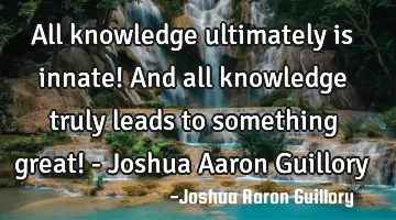 All knowledge ultimately is innate! And all knowledge truly leads to something great! - Joshua A