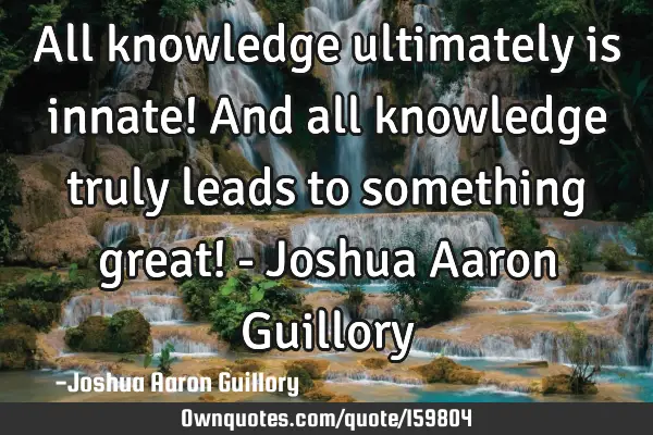 All knowledge ultimately is innate! And all knowledge truly leads to something great! - Joshua A