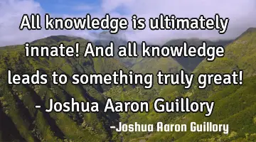 All knowledge is ultimately innate! And all knowledge leads to something truly great! - Joshua A