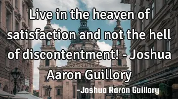 Live in the heaven of satisfaction and not the hell of discontentment! - Joshua Aaron Guillory
