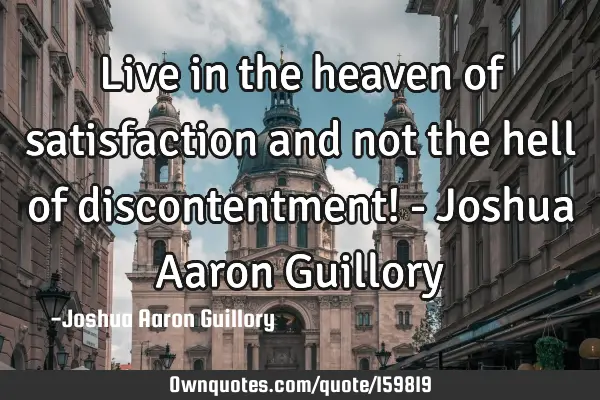 Live in the heaven of satisfaction and not the hell of discontentment! - Joshua Aaron G