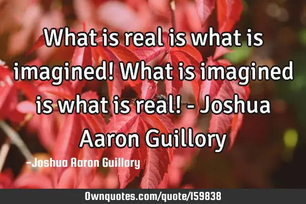 What is real is what is imagined! What is imagined is what is real! - Joshua Aaron G