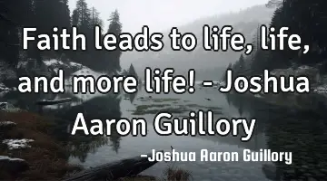 Faith leads to life, life, and more life! - Joshua Aaron Guillory