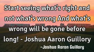 Start seeing what's right and not what's wrong And what's wrong will be gone before long! - Joshua A