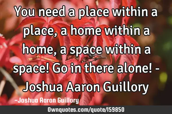 You need a place within a place, a home within a home, a space within a space! Go in there alone! -