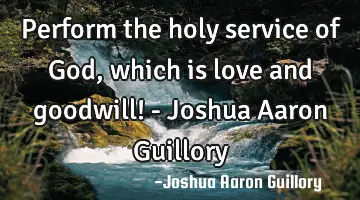 Perform the holy service of God, which is love and goodwill! - Joshua Aaron Guillory