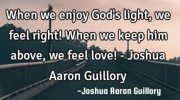 When we enjoy God's light, we feel right! When we keep him above, we feel love! - Joshua Aaron G