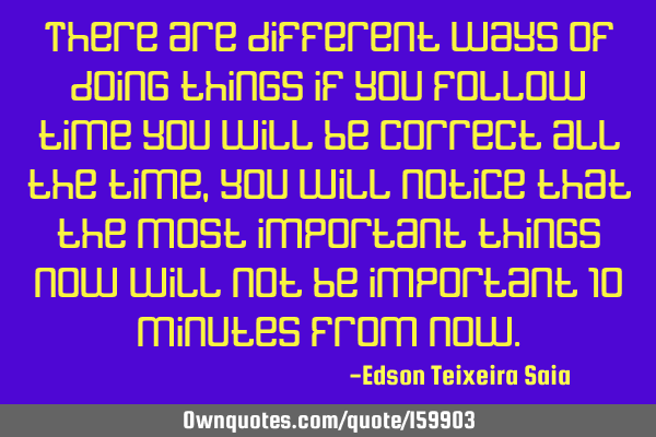 There are different ways of doing things if you follow time you will be correct all the time, you