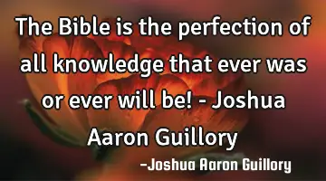 The Bible is the perfection of all knowledge that ever was or ever will be! - Joshua Aaron Guillory