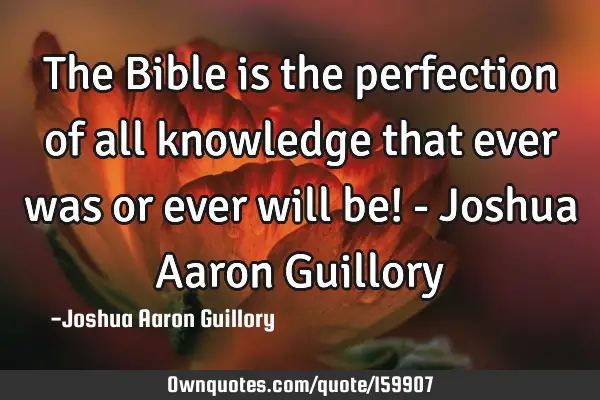 The Bible is the perfection of all knowledge that ever was or ever will be! - Joshua Aaron G