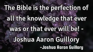 The Bible is the perfection of all the knowledge that ever was or that ever will be! - Joshua Aaron