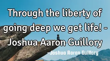 Through the liberty of going deep we get life! - Joshua Aaron Guillory