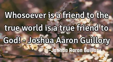Whosoever is a friend to the true world is a true friend to God! - Joshua Aaron Guillory