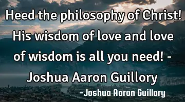 Heed the philosophy of Christ! His wisdom of love and love of wisdom is all you need! - Joshua A