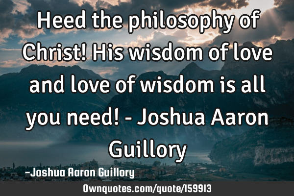 Heed the philosophy of Christ! His wisdom of love and love of wisdom is all you need! - Joshua A