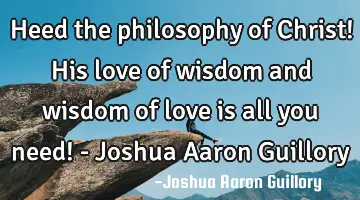 Heed the philosophy of Christ! His love of wisdom and wisdom of love is all you need! - Joshua A