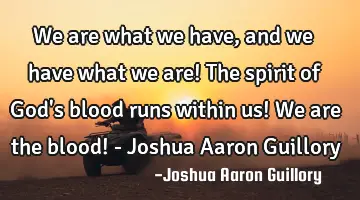 We are what we have, and we have what we are! The spirit of God's blood runs within us! We are the