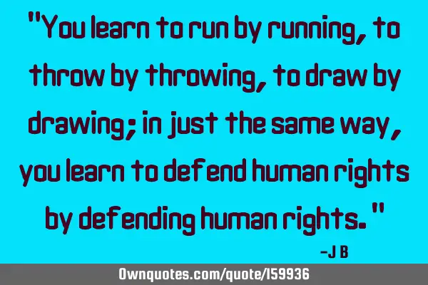 "You learn to run by running, to throw by throwing, to draw by drawing; in just the same way, you