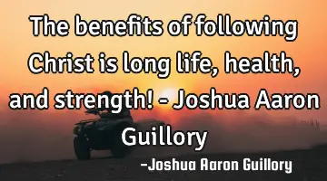 The benefits of following Christ is long life, health, and strength! - Joshua Aaron Guillory