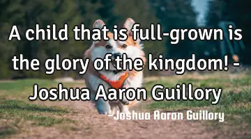 A child that is full-grown is the glory of the kingdom! - Joshua Aaron Guillory
