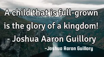 A child that is full-grown is the glory of a kingdom! - Joshua Aaron Guillory