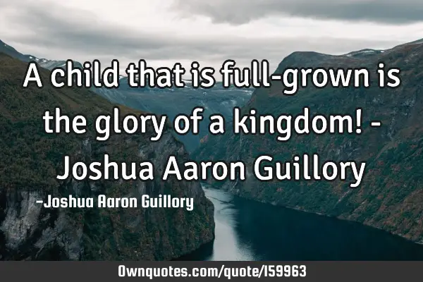 A child that is full-grown is the glory of a kingdom! - Joshua Aaron G