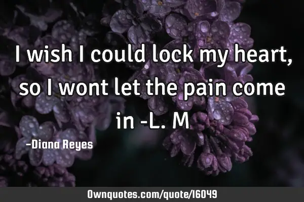 I wish I could lock my heart, so I wont let the pain come in -L.M