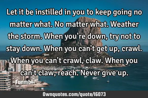 Let it be instilled in you to keep going no matter what. No matter what. Weather the storm. When
