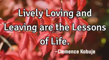 Lively Loving and Leaving are the Lessons of Life.