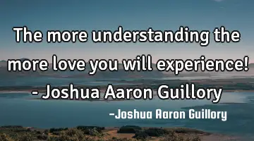 The more understanding the more love you will experience! - Joshua Aaron Guillory