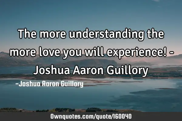 The more understanding the more love you will experience! - Joshua Aaron G