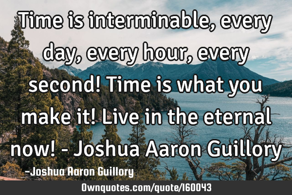 Time is interminable, every day, every hour, every second! Time is what you make it! Live in the