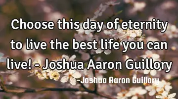 Choose this day of eternity to live the best life you can live! - Joshua Aaron Guillory