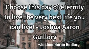 Choose this day of eternity to live the very best life you can live! - Joshua Aaron Guillory