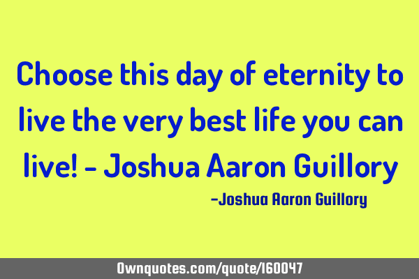 Choose this day of eternity to live the very best life you can live! - Joshua Aaron G
