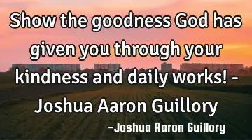 Show the goodness God has given you through your kindness and daily works! - Joshua Aaron Guillory