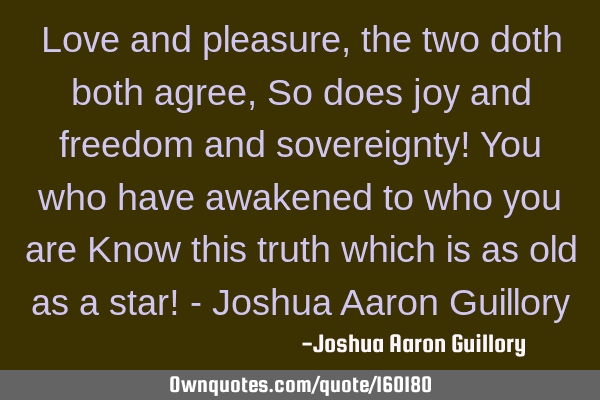 Love and pleasure, the two doth both agree, So does joy and freedom and sovereignty! You who have